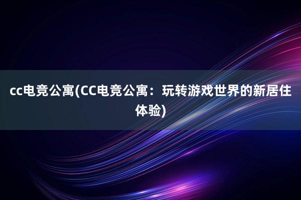 cc电竞公寓(CC电竞公寓：玩转游戏世界的新居住体验)