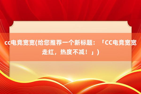 cc电竞宽宽(给您推荐一个新标题：「CC电竞宽宽走红，热度不减！」)