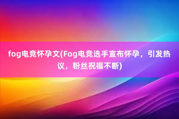 fog电竞怀孕文(Fog电竞选手宣布怀孕，引发热议，粉丝祝福不断)