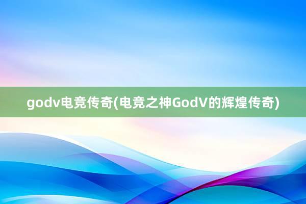 godv电竞传奇(电竞之神GodV的辉煌传奇)