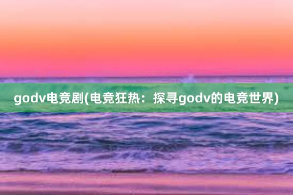 godv电竞剧(电竞狂热：探寻godv的电竞世界)