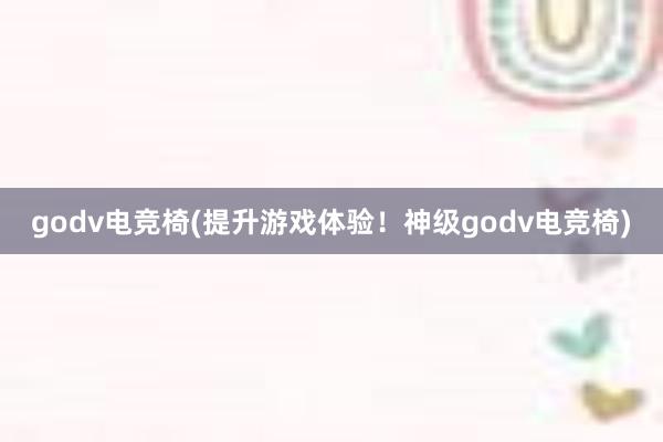 godv电竞椅(提升游戏体验！神级godv电竞椅)