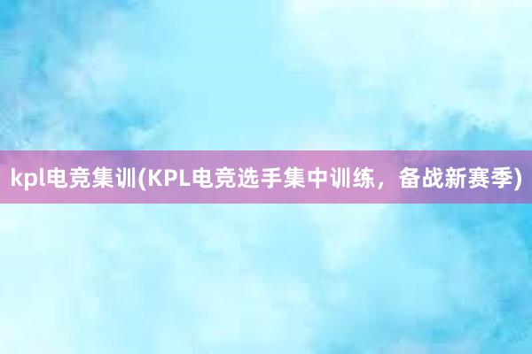 kpl电竞集训(KPL电竞选手集中训练，备战新赛季)