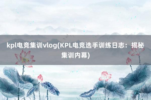 kpl电竞集训vlog(KPL电竞选手训练日志：揭秘集训内幕)