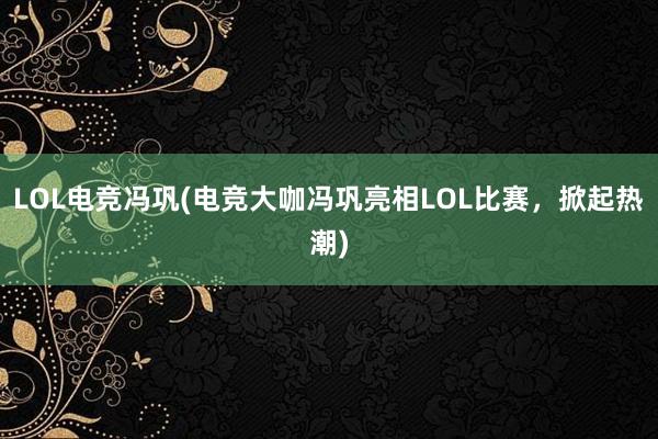 LOL电竞冯巩(电竞大咖冯巩亮相LOL比赛，掀起热潮)