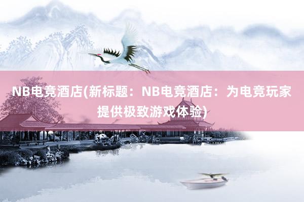 NB电竞酒店(新标题：NB电竞酒店：为电竞玩家提供极致游戏体验)