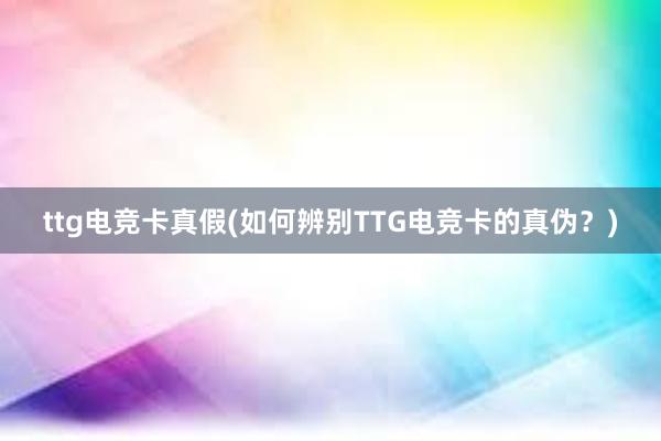 ttg电竞卡真假(如何辨别TTG电竞卡的真伪？)