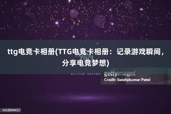 ttg电竞卡相册(TTG电竞卡相册：记录游戏瞬间，分享电竞梦想)