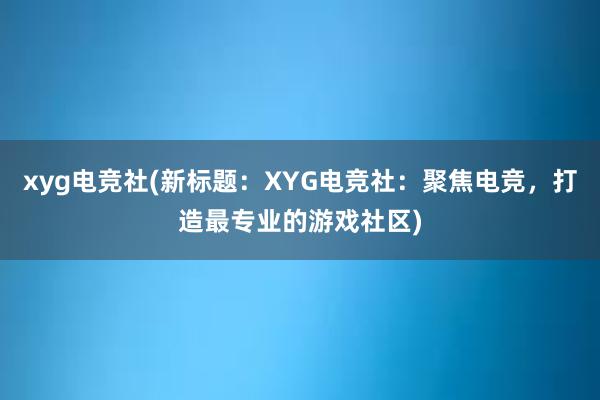 xyg电竞社(新标题：XYG电竞社：聚焦电竞，打造最专业的游戏社区)