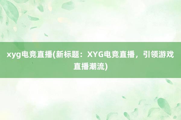 xyg电竞直播(新标题：XYG电竞直播，引领游戏直播潮流)