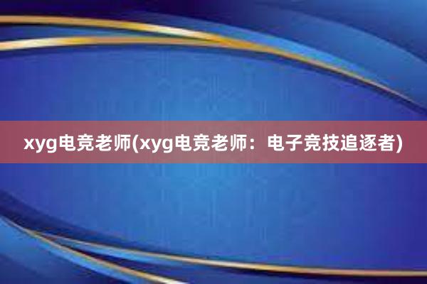 xyg电竞老师(xyg电竞老师：电子竞技追逐者)