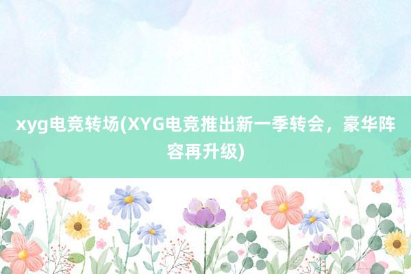 xyg电竞转场(XYG电竞推出新一季转会，豪华阵容再升级)