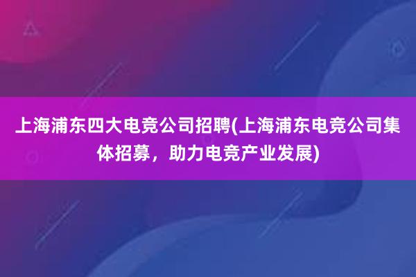 上海浦东四大电竞公司招聘(上海浦东电竞公司集体招募，助力电竞产业发展)