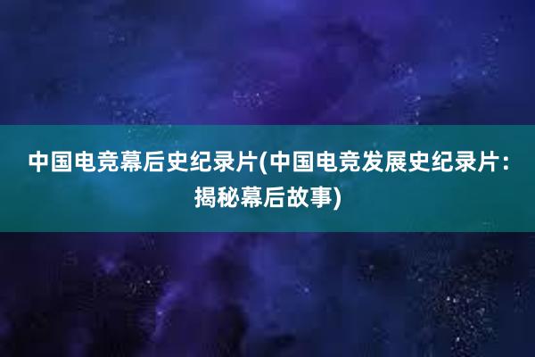 中国电竞幕后史纪录片(中国电竞发展史纪录片：揭秘幕后故事)