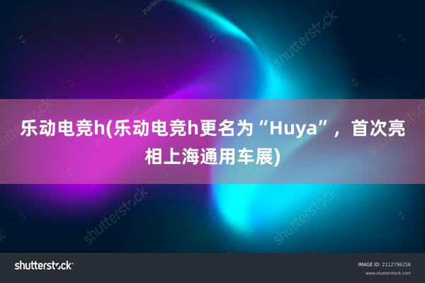 乐动电竞h(乐动电竞h更名为“Huya”，首次亮相上海通用车展)