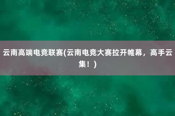 云南高端电竞联赛(云南电竞大赛拉开帷幕，高手云集！)