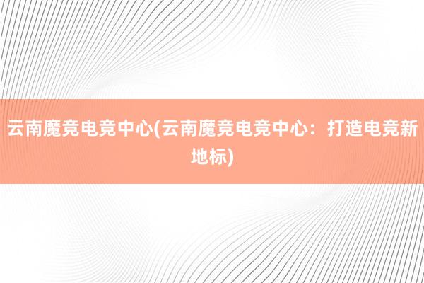 云南魔竞电竞中心(云南魔竞电竞中心：打造电竞新地标)