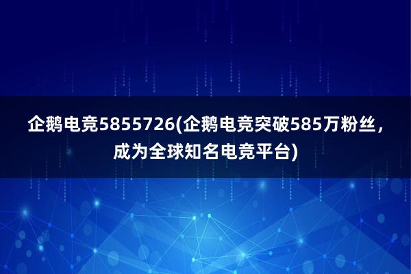 企鹅电竞5855726(企鹅电竞突破585万粉丝，成为全球知名电竞平台)