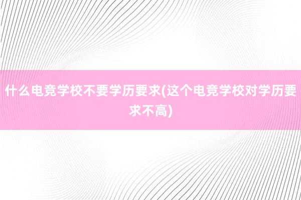 什么电竞学校不要学历要求(这个电竞学校对学历要求不高)