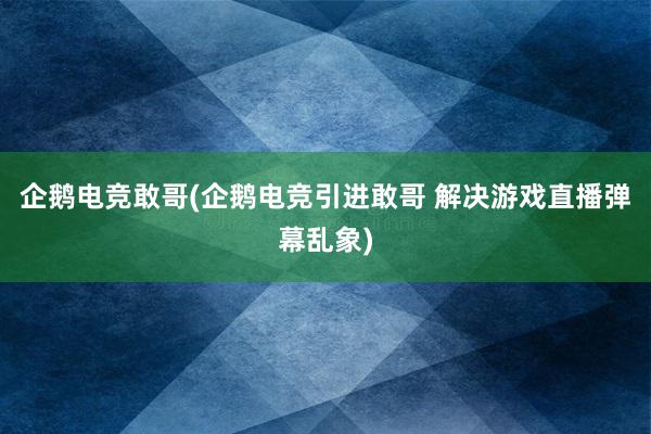 企鹅电竞敢哥(企鹅电竞引进敢哥 解决游戏直播弹幕乱象)