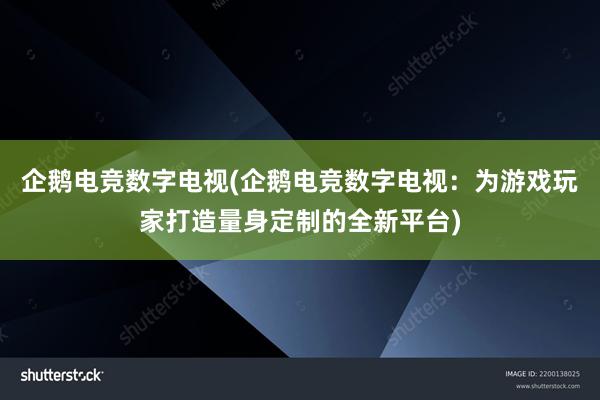 企鹅电竞数字电视(企鹅电竞数字电视：为游戏玩家打造量身定制的全新平台)