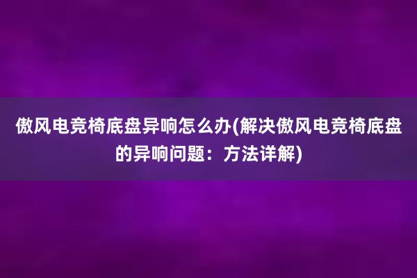 傲风电竞椅底盘异响怎么办(解决傲风电竞椅底盘的异响问题：方法详解)