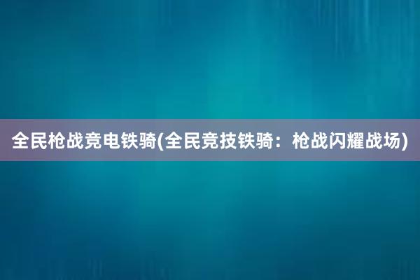 全民枪战竞电铁骑(全民竞技铁骑：枪战闪耀战场)