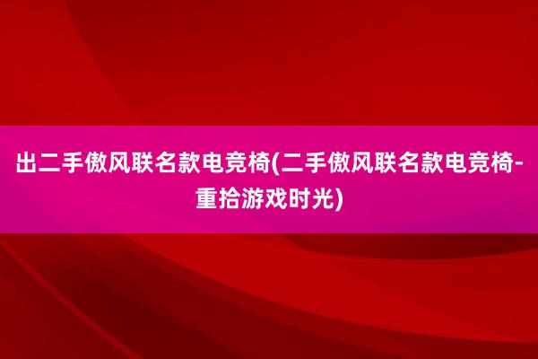 出二手傲风联名款电竞椅(二手傲风联名款电竞椅-重拾游戏时光)