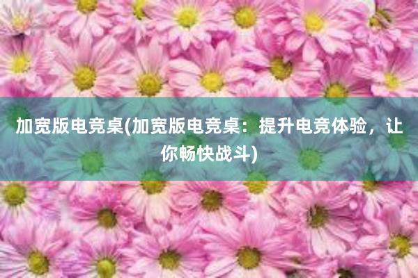 加宽版电竞桌(加宽版电竞桌：提升电竞体验，让你畅快战斗)