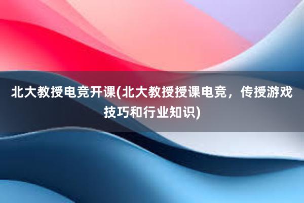 北大教授电竞开课(北大教授授课电竞，传授游戏技巧和行业知识)