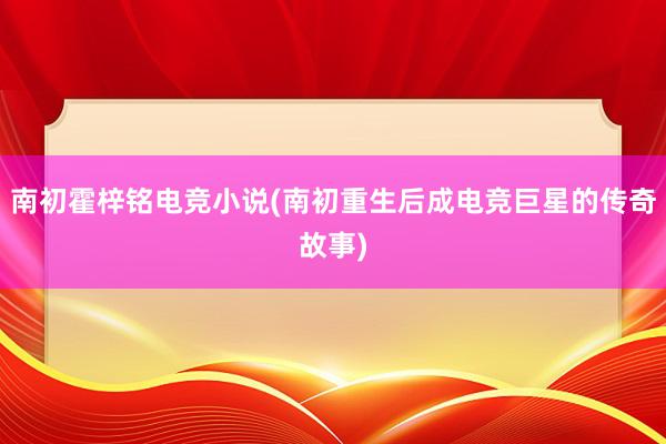 南初霍梓铭电竞小说(南初重生后成电竞巨星的传奇故事)