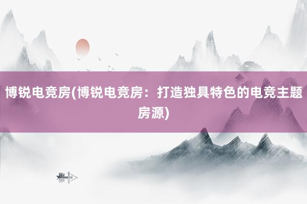 博锐电竞房(博锐电竞房：打造独具特色的电竞主题房源)