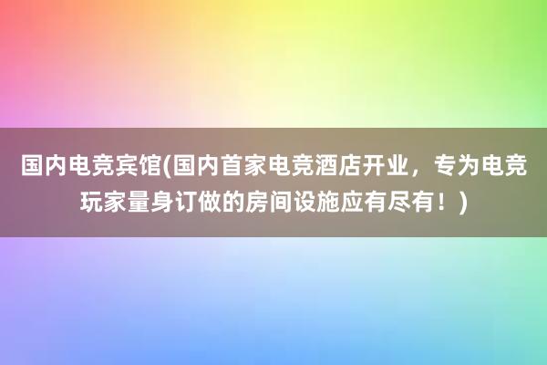 国内电竞宾馆(国内首家电竞酒店开业，专为电竞玩家量身订做的房间设施应有尽有！)