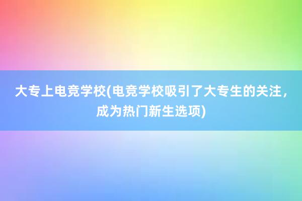 大专上电竞学校(电竞学校吸引了大专生的关注，成为热门新生选项)