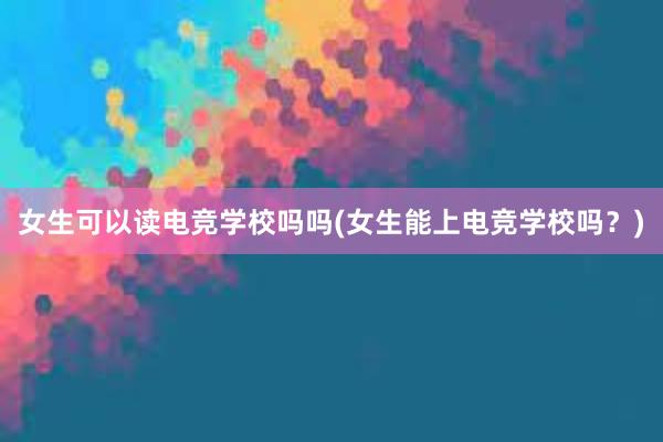 女生可以读电竞学校吗吗(女生能上电竞学校吗？)