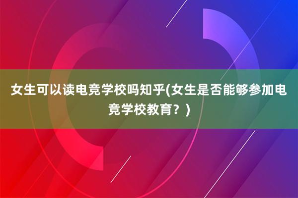 女生可以读电竞学校吗知乎(女生是否能够参加电竞学校教育？)