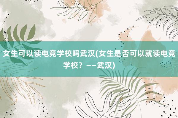 女生可以读电竞学校吗武汉(女生是否可以就读电竞学校？——武汉)