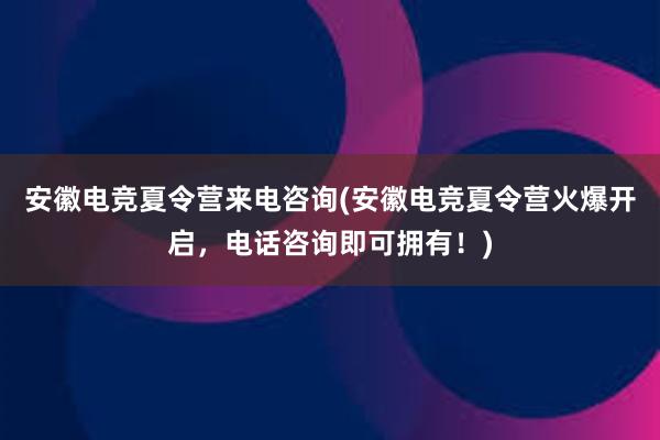 安徽电竞夏令营来电咨询(安徽电竞夏令营火爆开启，电话咨询即可拥有！)