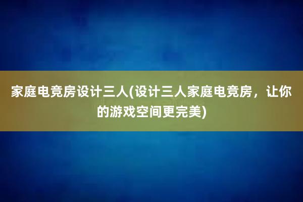 家庭电竞房设计三人(设计三人家庭电竞房，让你的游戏空间更完美)