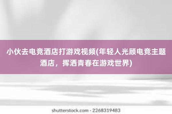 小伙去电竞酒店打游戏视频(年轻人光顾电竞主题酒店，挥洒青春在游戏世界)