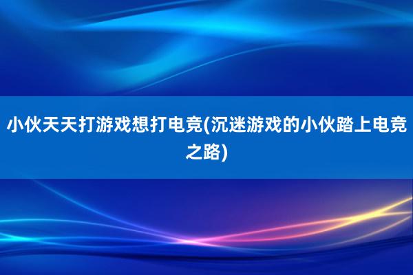 小伙天天打游戏想打电竞(沉迷游戏的小伙踏上电竞之路)