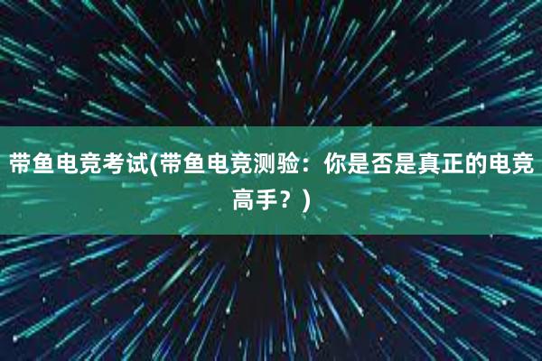 带鱼电竞考试(带鱼电竞测验：你是否是真正的电竞高手？)