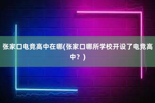 张家口电竞高中在哪(张家口哪所学校开设了电竞高中？)