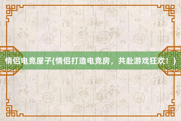 情侣电竞屋子(情侣打造电竞房，共赴游戏狂欢！)