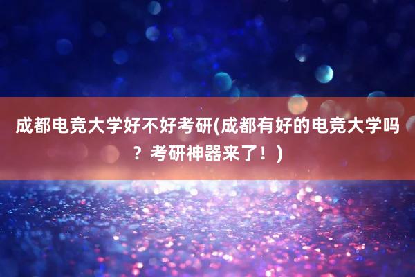 成都电竞大学好不好考研(成都有好的电竞大学吗？考研神器来了！)