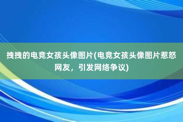 拽拽的电竞女孩头像图片(电竞女孩头像图片惹怒网友，引发网络争议)