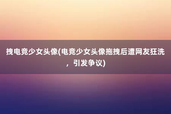 拽电竞少女头像(电竞少女头像拖拽后遭网友狂洗，引发争议)