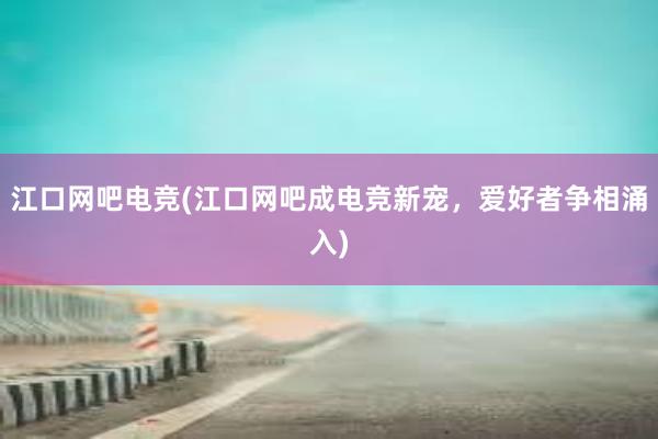 江口网吧电竞(江口网吧成电竞新宠，爱好者争相涌入)