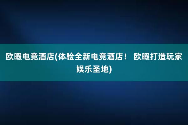 欧暇电竞酒店(体验全新电竞酒店！ 欧暇打造玩家娱乐圣地)