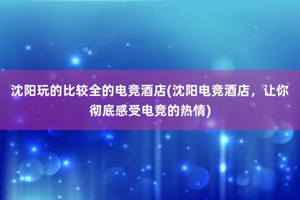 沈阳玩的比较全的电竞酒店(沈阳电竞酒店，让你彻底感受电竞的热情)